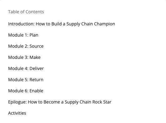 Table of Contents:
- Introduction: How to Build a Supply Chain Champion
- Module 1: Plan
- Module 2: Source
- Module 3: Make
- Module 4: Deliver
- Module 5: Return
- Module 6: Enable
- Epilogue: How to Become a Supply Chain Rock Star
- Activities